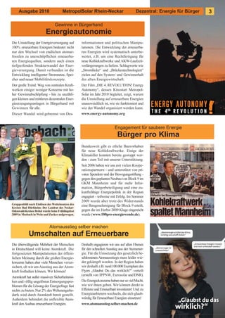 Ausgabe 2010                      MetropolSolar Rhein-Neckar                         Dezentral: Energie für Bürger   3

                                 Gewinne in Bürgerhand
                          Energieautonomie
Die Umstellung der Energieversorgung auf           informationen und politischen Manipu-
100% erneuerbare Energien bedeutet nicht           lationen. Die Entwicklung der erneuerba-
nur den Wechsel von endlichen atomar-              ren Energien wird systematisch unterbe-
fossilen zu unerschöpflichen erneuerba-            wertet, z.B. um eine Rechtfertigung für
ren Energiequellen, sondern auch einen             neue Kohlekraftwerke und AKW-Laufzeit-
tiefgreifenden Strukturwandel der Ener-            verlängerungen zu liefern. Schlagworte wie
gieversorgung. Damit verbunden ist die             „Stromlücke“ und „Brückentechnologien“
Entwicklung intelligenter Stromnetze, Spei-        zielen auf den System- und Gewinnerhalt
cher und neuer Mobilitätskonzepte.                 der alten Energiewirtschaft.
Der große Trend: Weg von zentralen Kraft-          Der Film „DIE 4. REVOLUTION! Energy
werken einiger weniger Konzerne mit ho-            Autonomy“, dessen Kinostart Metropol-
her Gewinnabschöpfung - hin zu unzähli-            Solar im Jahr 2010 begleitet, zeigt, warum
gen kleinen und mittleren dezentralen Ener-        die Umstellung auf erneuerbare Energien
gieerzeugungsanlagen in Bürgerhand mit             unausweichlich ist, wie sie funktioniert und
Gewinnen für alle.                                 wie der Wandel organisiert werden kann.
Dieser Wandel wird gebremst von Des-               www.energy-autonomy.org


                                                                           Engagement für saubere Energie
                                                                            Bürger pro Klima
                                                   Bundesweit gibt es etliche Bauvorhaben
                                                   für neue Kohlekraftwerke. Einige der
                                                   Klimakiller konnten bereits gestoppt wer-
                                                   den - zum Teil mit unserer Unterstützung.
                                                   Seit 2006 haben wir uns mit vielen Koope-
                                                   rationspartnern - und unterstützt von pri-
                                                   vaten Spendern und der Bewegungsstiftung -
                                                   gegen den geplanten Neubau von Block 9 im
                                                   GKM Mannheim und für mehr Infor-
                                                   mation, Bürgerbeteiligung und eine zu-
                                                   kunftsfähige Energiepolitik in der Region
                                                   engagiert - teilweise mit Erfolg. Im Sommer
                                                   2009 wurde aber trotz des Widerstands
Gruppenbild nach Einlösen des Wetteinsatzes des    eine Baugenehmigung für Block 9 erteilt,
Kreises Bad Dürkheim: Der Landrat des Neckar-
Odenwald-Kreises Brötel wurde beim Frühlingsfest   gegen die im Herbst 2009 Klage eingereicht
2009 in Mosbach in Wein und Zucker aufgewogen.     wurde (www.100pro-energiewende.de).


                             Atomausstieg selber machen
             Umschalten auf Erneuerbare
Die überwältigende Mehrheit der Menschen           Deshalb engagieren wir uns auf allen Ebenen
in Deutschland will keine Atomkraft. Die           für den schnellen Ausstieg aus der Atomener-
fortgesetzten Manipulationen der öffent-           gie. Für die Umsetzung des gesetzlich be-
lichen Meinung durch die großen Energie-           schlossenen Atomausstiegs muss leider wie-
konzerne haben aber viele Menschen verun-          der gekämpft werden. In der Region haben
sichert, ob wir am Ausstieg aus der Atom-          wir deshalb z.B. rund 100.000 Exemplare des
kraft festhalten können. Wir können!               Flyers „Glaubst Du das wirklich?“ verteilt
                                                   (erstellt von IPPNW, Eurosolar und DNR).
Atomkraft hat außer massiven Sicherheitsrisi-
ken und völlig ungelösten Entsorgungspro-          Die Energiekonzerne haben nur so viel Macht,
blemen für die Lösung der Energiefrage fast        wie wir ihnen geben. Wir können direkt in
nichts zu bieten. Nur 2% des Weltenergiebe-        Effizienz und Erneuerbare investieren! Und zu
darfs wird durch Atomkraft bereit gestellt.        Energieanbietern wechseln, die sich glaub-
Außerdem behindert die unflexible Atom-            würdig für Erneuerbare Energien einsetzen!
kraft den Ausbau erneuerbarer Energien.            www.atomausstieg-selber-machen.de
 