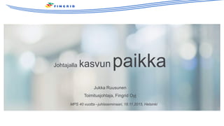 Johtajalla kasvun paikka
Jukka Ruusunen
Toimitusjohtaja, Fingrid Oyj
MPS 40 vuotta –juhlaseminaari, 18.11.2015, Helsinki
 