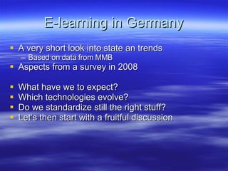 E-learning in Germany A very short look into state an trends Based on data from MMB Aspects from a survey in 2008 What have we to expect? Which technologies evolve? Do we standardize still the right stuff? Let‘s then start with a fruitful discussion 