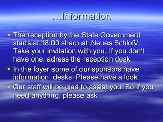 …Information The reception by the State Government starts at 18:00 sharp at ‚Neues Schloß‘. Take your invitation with you. If you don‘t have one, adress the reception desk In the foyer some of our sponsors have information  desks. Please have a look Our staff will be glad to assist you. So if you need anything, please ask 