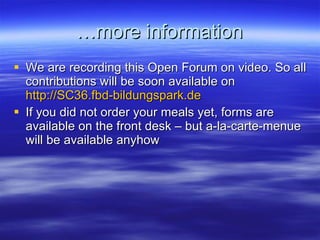 … more information We are recording this Open Forum on video. So all contributions will be soon available on  http://SC36.fbd-bildungspark.de If you did not order your meals yet, forms are available on the front desk – but a-la-carte-menue will be available anyhow 