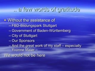 .. a few words of gratitude  Without the assistance of FBD-Bildungspark Stuttgart Government of Baden-Württemberg City of Stuttgart Our Sponsors And the great work of my staff – especially Yvonne Maier – We would not be here 