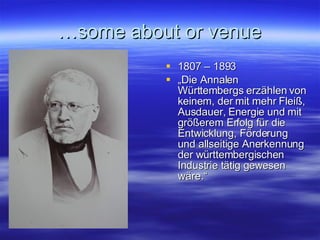 … some about or venue 1807 – 1893 „ Die Annalen Württembergs erzählen von keinem, der mit mehr Fleiß, Ausdauer, Energie und mit größerem Erfolg für die Entwicklung, Förderung und allseitige Anerkennung der württembergischen Industrie tätig gewesen wäre.“  