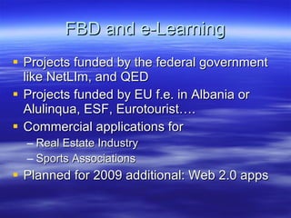 FBD and e-Learning Projects funded by the federal government like NetLIm, and QED Projects funded by EU f.e. in Albania or Alulinqua, ESF, Eurotourist…. Commercial applications for Real Estate Industry Sports Associations Planned for 2009 additional: Web 2.0 apps 
