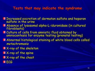 1010
Tests that may indicate the syndromeTests that may indicate the syndrome
Increased excretion of dermatan sulfate and heparanIncreased excretion of dermatan sulfate and heparan
sulfate in the urinesulfate in the urine
Absence of lysosomal alpha-L-iduronidase (in culturedAbsence of lysosomal alpha-L-iduronidase (in cultured
fibroblasts)fibroblasts)
Culture of cells from amniotic fluid obtained byCulture of cells from amniotic fluid obtained by
amniocentesis for enzyme testing (prenatal testing)amniocentesis for enzyme testing (prenatal testing)
Abnormal histological staining of white blood cells calledAbnormal histological staining of white blood cells called
metachromasiametachromasia
X-ray of the skeletonX-ray of the skeleton
X-ray of the spineX-ray of the spine
X-ray of the chestX-ray of the chest
ECGECG
 