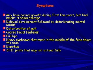 1515
SymptomsSymptoms
May have normal growth during first few years, but finalMay have normal growth during first few years, but final
height is below averageheight is below average
Delayed development followed by deteriorating mentalDelayed development followed by deteriorating mental
statusstatus
Deterioration of gaitDeterioration of gait
Coarse facial featuresCoarse facial features
Full lipsFull lips
Heavy eyebrows that meet in the middle of the face aboveHeavy eyebrows that meet in the middle of the face above
the nosethe nose
DiarrheaDiarrhea
Stiff joints that may not extend fullyStiff joints that may not extend fully
 