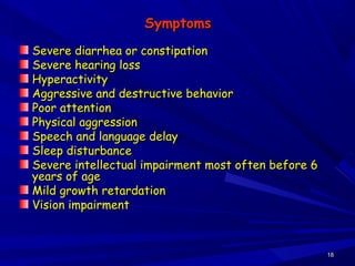 1818
SymptomsSymptoms
Severe diarrhea or constipationSevere diarrhea or constipation
Severe hearing lossSevere hearing loss
HyperactivityHyperactivity
Aggressive and destructive behaviorAggressive and destructive behavior
Poor attentionPoor attention
Physical aggressionPhysical aggression
Speech and language delaySpeech and language delay
Sleep disturbanceSleep disturbance
Severe intellectual impairment most often before 6Severe intellectual impairment most often before 6
years of ageyears of age
Mild growth retardationMild growth retardation
Vision impairmentVision impairment
 