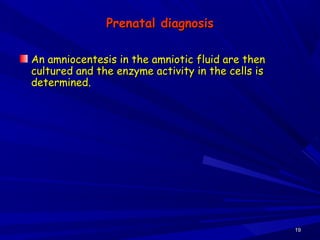 Prenatal diagnosisPrenatal diagnosis
An amniocentesis in the amniotic fluid are thenAn amniocentesis in the amniotic fluid are then
cultured and the enzyme activity in the cells iscultured and the enzyme activity in the cells is
determined.determined.
1919
 