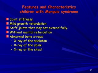 Features and CharacteristicsFeatures and Characteristics
children with Morquio syndromechildren with Morquio syndrome
Joint stiffnessJoint stiffness
Mild growth retardationMild growth retardation
Stiff joints that may not extend fullyStiff joints that may not extend fully
Without mental retardationWithout mental retardation
Abnormal bone x-raysAbnormal bone x-rays
– X-ray of the skeletonX-ray of the skeleton
– X-ray of the spineX-ray of the spine
– X-ray of the chestX-ray of the chest
2121
 