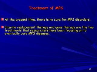 2626
Treatment of MPSTreatment of MPS
At the present time, there is no cure for MPS disorders.At the present time, there is no cure for MPS disorders.
Enzyme replacement therapy and gene therapy are the twoEnzyme replacement therapy and gene therapy are the two
treatments that researchers have been focusing on totreatments that researchers have been focusing on to
eventually cure MPS diseases.eventually cure MPS diseases.
 