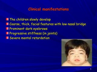 Clinical manifestationsClinical manifestations
The children slowly developThe children slowly develop
Coarse, thick, facial features with low nasal bridgeCoarse, thick, facial features with low nasal bridge
Prominent dark eyebrowsProminent dark eyebrows
Progressive stiffness (in joints)Progressive stiffness (in joints)
Severe mental retardationSevere mental retardation
55
 