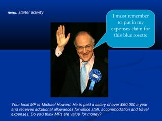  starter activity                                        I must remember
                                                             to put in my
                                                         expenses claim for
                                                           this blue rosette




 Your local MP is Michael Howard. He is paid a salary of over £60,000 a year
 and receives additional allowances for office staff, accommodation and travel
 expenses. Do you think MPs are value for money?
 