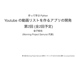 作って学ぶ Python
Youtube の動画リストを作るアプリの開発 
第2回 (全2回予定)
金子純也
(Morning Project Samurai 代表)
第18回 Morning Project Samurai 定例ミーティング (2014/12/20) 資料 (c) Junya Kaneko
 