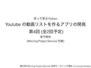 作って学ぶ Python
Youtube の動画リストを作るアプリの開発 
第4回 (全2回予定)
金子純也
(Morning Project Samurai 代表)
第20回 Morning Project Samurai 定例ミーティング資料 (c) Junya Kaneko
 