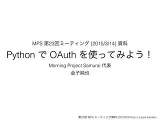 MPS 第23回ミーティング (2015/3/14) 資料 
Python で OAuth を使ってみよう！
Morning Project Samurai 代表
金子純也
第23回 MPS ミーティング資料 (2015/03/14) (c) Junya Kaneko
 