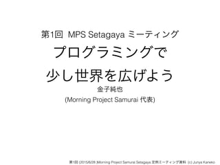 第1回 MPS Setagaya ミーティング
プログラミングで 
少し世界を広げよう
金子純也
(Morning Project Samurai 代表)
第1回 (2015/6/28 )Morning Project Samurai Setagaya 定例ミーティング資料 (c) Junya Kaneko
 