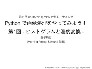 第31回 (2015/7/11) MPS 定例ミーティング
Python で画像処理をやってみよう！
第1回 - ヒストグラムと濃度変換 -
金子純也
(Morning Project Samurai 代表)
第30回 MPS ミーティング資料 (2015/07/11) (c) Junya Kaneko
 