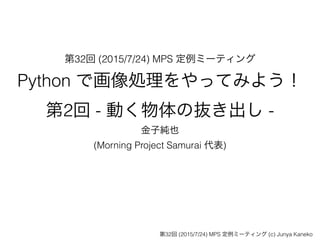 第32回 (2015/7/24) MPS 定例ミーティング
Python で画像処理をやってみよう！
第2回 - 動く物体の抜き出し -
金子純也
(Morning Project Samurai 代表)
第32回 (2015/7/24) MPS 定例ミーティング (c) Junya Kaneko
 