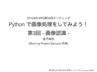 2015/8/8 MPS第32回ミーティング
Python で画像処理をしてみよう！ 
第3回 - 画像認識 -
金子純也
(Morning Project Samurai 代表)
第32回 (2015/8/8) MPS 定例ミーティング (c) Junya Kaneko
 