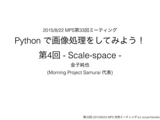2015/8/22 MPS第33回ミーティング
Python で画像処理をしてみよう！ 
第4回 - Scale-space -
金子純也
(Morning Project Samurai 代表)
第33回 (2015/8/22) MPS 定例ミーティング (c) Junya Kaneko
 