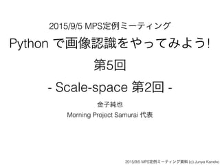 2015/9/5 MPS定例ミーティング
Python で画像認識をやってみよう!  
第5回  
- Scale-space 第2回 -
金子純也
Morning Project Samurai 代表
2015/9/5 MPS定例ミーティング資料 (c) Junya Kaneko
 