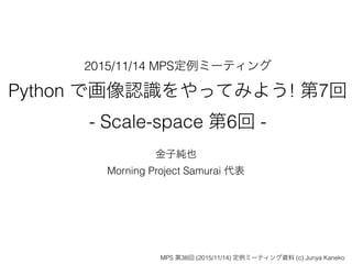 2015/11/14 MPS定例ミーティング
Python で画像認識をやってみよう! 第7回
- Scale-space 第6回 -
金子純也
Morning Project Samurai 代表
MPS 第38回 (2015/11/14) 定例ミーティング資料 (c) Junya Kaneko
 