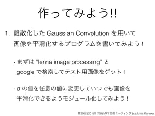 作ってみよう!!
1. 離散化した Gaussian Convolution を用いて 
画像を平滑化するプログラムを書いてみよう ! 
 
- まずは “lenna image processing” と  
google で検索してテスト用画像をゲット ! 
 
- σ の値を任意の値に変更していつでも画像を 
平滑化できるようモジュール化してみよう !
第39回 (2015/11/28) MPS 定例ミーティング (c) Junya Kaneko
 