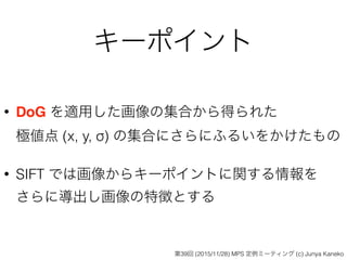 キーポイント
• DoG を適用した画像の集合から得られた 
極値点 (x, y, σ) の集合にさらにふるいをかけたもの
• SIFT では画像からキーポイントに関する情報を 
さらに導出し画像の特徴とする
第39回 (2015/11/28) MPS 定例ミーティング (c) Junya Kaneko
 