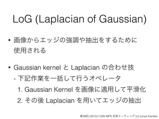 LoG (Laplacian of Gaussian)
• 画像からエッジの強調や抽出をするために 
使用される
• Gaussian kernel と Laplacian の合わせ技 
- 下記作業を一括して行うオペレータ 
1. Gaussian Kernel を画像に適用して平滑化 
2. その後 Laplacian を用いてエッジの抽出
第39回 (2015/11/28) MPS 定例ミーティング (c) Junya Kaneko
 