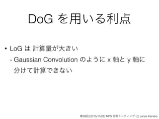 DoG を用いる利点
• LoG は 計算量が大きい 
- Gaussian Convolution のように x 軸と y 軸に 
分けて計算できない
第39回 (2015/11/28) MPS 定例ミーティング (c) Junya Kaneko
 