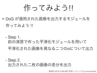 作ってみよう!!
• DoG が適用された画像を出力するモジュールを 
作ってみよう !! 
 
- Step 1.  
前の演習で作った平滑化モジュールを用いて 
平滑化された画像を異なる二つのσについて出力 
 
- Step 2.  
出力された二枚の画像の差分を出力
第39回 (2015/11/28) MPS 定例ミーティング (c) Junya Kaneko
 