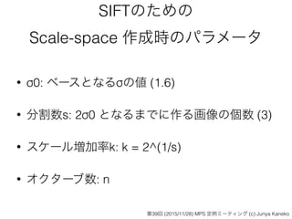 SIFTのための
Scale-space 作成時のパラメータ
• σ0: ベースとなるσの値 (1.6)
• 分割数s: 2σ0 となるまでに作る画像の個数 (3)
• スケール増加率k: k = 2^(1/s)
• オクターブ数: n
第39回 (2015/11/28) MPS 定例ミーティング (c) Junya Kaneko
 