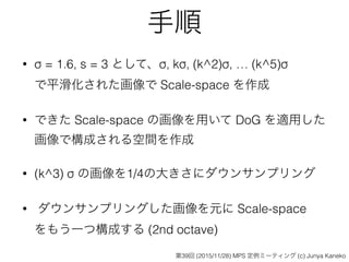 手順
• σ = 1.6, s = 3 として、σ, kσ, (k^2)σ, … (k^5)σ 
で平滑化された画像で Scale-space を作成
• できた Scale-space の画像を用いて DoG を適用した 
画像で構成される空間を作成
• (k^3) σ の画像を1/4の大きさにダウンサンプリング
• ダウンサンプリングした画像を元に Scale-space 
をもう一つ構成する (2nd octave)
第39回 (2015/11/28) MPS 定例ミーティング (c) Junya Kaneko
 