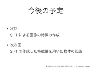 今後の予定
• 次回: 
SIFT による画像の特徴の作成
• 次次回 
SIFT で作成した特徴量を用いた物体の認識
第39回 (2015/11/28) MPS 定例ミーティング (c) Junya Kaneko
 