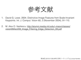 参考文献
1. David G. Lowe. 2004. Distinctive Image Features from Scale-Invariant
Keypoints. Int. J. Comput. Vision 60, 2 (November 2004), 91-110.
2. M. Alex O. Vasilescu: http://alumni.media.mit.edu/~maov/classes/
vision09/lect/09_Image_Filtering_Edge_Detection_09.pdf
第39回 (2015/11/28) MPS 定例ミーティング (c) Junya Kaneko
 