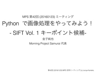 MPS 第42回 (20160123) ミーティング
Python で画像処理をやってみよう！
- SIFT Vol. 1 キーポイント候補-
金子純也
Morning Project Samurai 代表
第42回 (2016/1/23) MPS 定例ミーティング (c) Junya Kaneko
 