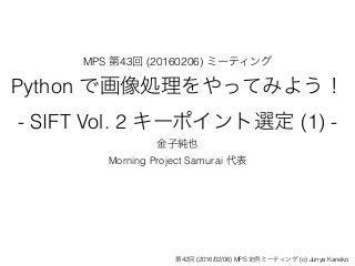 MPS 第43回 (20160206) ミーティング
Python で画像処理をやってみよう！
- SIFT Vol. 2 キーポイント選定 (1) -
金子純也
Morning Project Samurai 代表
第42回 (2016/02/06) MPS 定例ミーティング (c) Junya Kaneko
 