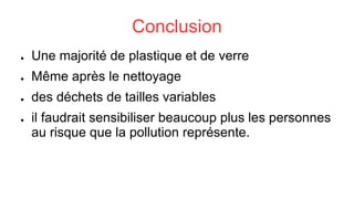 Conclusion
● Une majorité de plastique et de verre
● Même après le nettoyage
● des déchets de tailles variables
● il faudrait sensibiliser beaucoup plus les personnes
au risque que la pollution représente.
 
