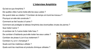 L’interview Amphitria
Qu’est-ce que Amphitria ?
De quelles villes l’usine traite-elle les eaux usées ?
De quand date sa création ? Combien de temps ont duré les travaux ?
Pourquoi a-t-elle été construite ?
Comment se fait l’accès à l’usine ?
Comment est protégée la bâtisse Amphitria des éventuelles chutes de pierres ?
Que traite l’usine ?
A combien de % l’usine traite t’elle l’eau ?
De combien d’habitants peut-elle traiter les eaux usées ?
Combien de phase il y’a-t-il au traitement ?
Combien il y a-t-il d’employé ?
Quels sont les matériaux utilisés ?
Quels sont les machines et produits chimique utilisées ?
 