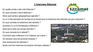 L’interview Sittomat
En quelle année a été créé Sittomat ?
En quoi consiste l’usine Sittomat ?
Dans quel secteur géographique agit-elle ?
Il y a t-il des périodes de l’année où le travail pour le traitement des déchets est plus important ?
En quoi consiste le traitement des déchets ?
Combien il y a t-il d’employés à Sittomat ?
Quel est le bilan de l’année dernière ?
En quoi consiste le tri sélectif ?
Comment cela s’effectue t-il à l’intérieur de l’usine ?
Où stockez-vous les produits toxiques ?
Que deviennent les déchets ?
Quels sont les machines et produits chimique utilisées ?
 