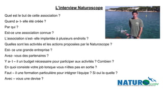 L’interview Naturoscope
Quel est le but de cette association ?
Quand a- t- elle été créée ?
Par qui ?
Est-ce une association connue ?
L’association s’est- elle implantée à plusieurs endroits ?
Quelles sont les activités et les actions proposées par le Naturoscope ?
Est- ce une grande entreprise ?
Avez- vous des partenaires ?
Y a- t – il un budget nécessaire pour participer aux activités ? Combien ?
En quoi consiste votre job lorsque vous n’êtes pas en sortie ?
Faut – il une formation particulière pour intégrer l’équipe ? Si oui la quelle ?
Avec – vous une devise ?
 