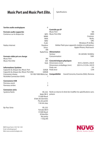 Music Port and Music Port Elite.                                                                                                Spécifications




Sorties audio analogiques                                     	                																																		4
	              																																																																																							                      Contrôle par IP
Formats audio supportés                                        																																																								     Music	Port	           	      	              	               	              	              NA
Contenus	sur	le	disque	dur		                                  	                																												MP3              Music	Port	Elite		           	              	               	              														AMX
	              	               	              	               	                																										WMA	           	   	              	      	      	              	               	              				Crestron
																																																																				           	                												M4A             	              	      	      	              	               	              										NuVo
	              	               	              	               	                	                												WAV             	              	      	      	              	               	              													URC	
																																							       	               	                	                											FLAC	            		             	      	      																														Windows	PC	&	Mac
Radios	Internet		                             	               	                																				Pandora                  															Adobe	Flash	pour	appareils	mobiles	et	ordinateurs
	              	               	              	               	                	                										Sirius            	              	      	      	              		Apple	iPhone,	iPod	touch	
	              	               	              	               	                	                															XM           	              	
	              	               	              	               	                																RadioTime                    Alimentation	 																													
                                                                                                                            Secteur		             	      	              													85-265VAC	50/60Hz
Formats vidéo pris en charge                                                                                                Consommation		               																																																										16W
Music	Port	      	    	      	                             	              NA     	
Music	Port	Elite		    	      	                             														DVI Caractéristiques physiques
                                                                                 	                               										
                                                               									VGA Dimensions	(mm)		        	       											44	H	x	420	W	x	250	D
                                                                                Dimensions	emballage	(mm)			 									205	H	x	515	W	x	343	D
Informations Système                                                            Poids	net		  		      	       			            	     															2.6
Capacité	du	disque	dur,	Music	Port																																	320GB Poids	brut		        	       	       	              	     													5.44
Capacité	du	disque	dur,	Music	Port	Elite																								640GB
Connexion	réseau			    																						10/100/1000	Mbits/sec Compatibilité							Grand	Concerto,	Essentia	(E6G),	Renovia
NuVoNet	Connection	(RJ45)	 	                     	         																			1

Connexions USB
Panneau	avant			                                	                	               	               																			1
Panneau	arrière		                               	                	               	               																			3

Connexion série
Système	NuVo	 	                                 	                	              	              							RS-232 NuVo	se	réserve	le	droit	de	modifier	les	spécifications	sans	
	      	      	                                 	                	              																Male	DB-9 préavis
	      	      	                                 	                	              												57,600	Baud
	      	      	                                 	                																	8	bits	de	données
	      	      	                                 	                	              											Pas	de	parité
	      	      	                                 	                																											1	bit	de	stop

By-Pass	Série			 	                     	                         	              	               							RS-232
	       	              	               	                         	              												Female	DB-9
	       	              	               	                         	              												57,600	Baud
	       	              	               	                         	              																8	Data	Bits
	       	              	               	                         																																		No	parity	
	       																																                         	              																		1	Stop	Bit



B&W	Group	France	:	04	37	46	15	00
Email:	sinfo@bwgroup.fr
Web:	www.nuvotechnologies.com
 