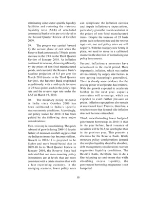 terminating some sector-specific liquidity          can complicate the inflation outlook
facilities and restoring the statutory              and impair inflationary expectations,
liquidity ratio (SLR) of scheduled                  particularly given the recent escalation in
commercial banks to its pre-crisis level in         the prices of non-food manufactured
the Second Quarter Review of October                items. Despite the increase of 25 basis
2009.                                               points each in the repo rate and the reverse
39.    The process was carried forward              repo rate, our real policy rates are still
by the second phase of exit when the                negative. With the recovery now firmly in
Reserve Bank announced a 75 basis points            place, we need to move in a calibrated
increase in the CRR in the Third Quarter            manner in the direction of normalising our
Review of January 2010. As inflation                policy instruments.
continued to increase, driven significantly         Second, inflationary pressures have
by the prices of non-food manufactured              accentuated in the recent period. More
goods, and exceeded the Reserve Bank’s              importantly, inflation, which was earlier
baseline projection of 8.5 per cent for             driven entirely by supply side factors, is
March 2010 (made in the Third Quarter               now getting increasingly generalised.
Review), the Reserve Bank responded                 There is already some evidence that the
expeditiously with a mid-cycle increase             pricing power of corporates has returned.
of 25 basis points each in the policy repo          With the growth expected to accelerate
rate and the reverse repo rate under the            further in the next year, capacity
LAF on March 19, 2010.                              constraints will re-emerge, which are
40.    The monetary policy response                 expected to exert further pressure on
in India since October 2009 has                     prices. Inflation expectations also remain
been calibrated to India’s specific                 at an elevated level. There is, therefore, a
macroeconomic conditions. Accordingly,              need to ensure that demand side inflation
our policy stance for 2010-11 has been              does not become entrenched.
guided by the following three major                 Third, notwithstanding lower budgeted
considerations:                                     government borrowings in 2010-11 than
First, recovery is consolidating. The quick         in the year before, fresh issuance of
rebound of growth during 2009-10 despite            securities will be 36.3 per cent higher than
failure of monsoon rainfall suggests that           in the previous year. This presents a
the Indian economy has become resilient.            dilemma for the Reserve Bank. While
Growth in 2010-11 is projected to be                monetary policy considerations demand
higher and more broad-based than in                 that surplus liquidity should be absorbed,
2009-10. In its Third Quarter Review in             debt management considerations warrant
January 2010, the Reserve Bank had                  supportive liquidity conditions. The
indicated that our main monetary policy             Reserve Bank, therefore, has to do a
instruments are at levels that are more             fine balancing act and ensure that while
consistent with a crisis situation than with        absorbing excess liquidity, the
a fast recovering economy. In the                   government borrowing programme is not
emerging scenario, lower policy rates               hampered.


                                               10
 
