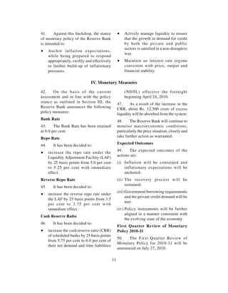 41.     Against this backdrop, the stance           ∑   Actively manage liquidity to ensure
of monetary policy of the Reserve Bank                  that the growth in demand for credit
is intended to:                                         by both the private and public
                                                        sectors is satisfied in a non-disruptive
∑     Anchor inflation expectations,
                                                        way.
      while being prepared to respond
      appropriately, swiftly and effectively        ∑   Maintain an interest rate regime
      to further build-up of inflationary               consistent with price, output and
      pressures.                                        financial stability.

                               IV. Monetary Measures

42.    On the basis of the current                      (NDTL) effective the fortnight
assessment and in line with the policy                  beginning April 24, 2010.
stance as outlined in Section III, the
                                                    47.     As a result of the increase in the
Reserve Bank announces the following
                                                    CRR, about Rs. 12,500 crore of excess
policy measures:
                                                    liquidity will be absorbed from the system.
Bank Rate
                                                    48.     The Reserve Bank will continue to
43.     The Bank Rate has been retained             monitor macroeconomic conditions,
at 6.0 per cent.                                    particularly the price situation, closely and
                                                    take further action as warranted.
Repo Rate
                                                    Expected Outcomes
44.      It has been decided to:
                                                    49.    The expected outcomes of the
∑     increase the repo rate under the
                                                    actions are:
      Liquidity Adjustment Facility (LAF)
      by 25 basis points from 5.0 per cent          (i) Inflation will be contained and
      to 5.25 per cent with immediate                   inflationary expectations will be
      effect.                                           anchored.
Reverse Repo Rate                                   (ii) The recovery process will be
                                                         sustained.
45.      It has been decided to:
                                                    (iii) Government borrowing requirements
∑     increase the reverse repo rate under
                                                          and the private credit demand will be
      the LAF by 25 basis points from 3.5
                                                          met.
      per cent to 3.75 per cent with
      immediate effect.                             (iv) Policy instruments will be further
                                                         aligned in a manner consistent with
Cash Reserve Ratio
                                                         the evolving state of the economy.
46.      It has been decided to:
                                                    First Quarter Review of Monetary
∑     increase the cash reserve ratio (CRR)         Policy 2010-11
      of scheduled banks by 25 basis points
                                                    50.   The First Quarter Review of
      from 5.75 per cent to 6.0 per cent of
                                                    Monetary Policy for 2010-11 will be
      their net demand and time liabilities
                                                    announced on July 27, 2010.

                                               11
 
