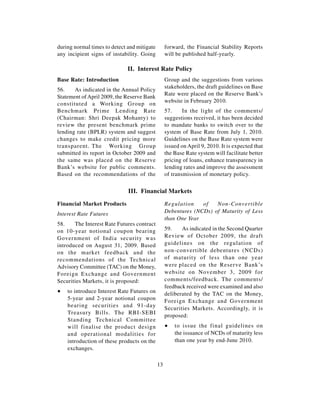 during normal times to detect and mitigate        forward, the Financial Stability Reports
any incipient signs of instability. Going         will be published half-yearly.

                              II. Interest Rate Policy
Base Rate: Introduction                           Group and the suggestions from various
                                                  stakeholders, the draft guidelines on Base
56.    As indicated in the Annual Policy
                                                  Rate were placed on the Reserve Bank’s
Statement of April 2009, the Reserve Bank
                                                  website in February 2010.
constituted a Working Group on
Benchmark Prime Lending Rate                      57.     In the light of the comments/
(Chairman: Shri Deepak Mohanty) to                suggestions received, it has been decided
review the present benchmark prime                to mandate banks to switch over to the
lending rate (BPLR) system and suggest            system of Base Rate from July 1, 2010.
changes to make credit pricing more               Guidelines on the Base Rate system were
transparent. The Working Group                    issued on April 9, 2010. It is expected that
submitted its report in October 2009 and          the Base Rate system will facilitate better
the same was placed on the Reserve                pricing of loans, enhance transparency in
Bank’s website for public comments.               lending rates and improve the assessment
Based on the recommendations of the               of transmission of monetary policy.


                              III. Financial Markets

Financial Market Products                         Regulation    of   Non-Convertible
Interest Rate Futures                             Debentures (NCDs) of Maturity of Less
                                                  than One Year
58.    The Interest Rate Futures contract
on 10-year notional coupon bearing                59.    As indicated in the Second Quarter
Government of India security was                  Review of October 2009, the draft
introduced on August 31, 2009. Based              guidelines on the regulation of
on the market feedback and the                    non-convertible debentures (NCDs)
recommendations of the Technical                  of maturity of less than one year
Advisory Committee (TAC) on the Money,            were placed on the Reserve Bank’s
Foreign Exchange and Government                   website on November 3, 2009 for
Securities Markets, it is proposed:               comments/feedback. The comments/
                                                  feedback received were examined and also
∑   to introduce Interest Rate Futures on         deliberated by the TAC on the Money,
    5-year and 2-year notional coupon             Foreign Exchange and Government
    bearing securities and 91-day
                                                  Securities Markets. Accordingly, it is
    Treasury Bills. The RBI-SEBI
                                                  proposed:
    Standing Technical Committee
    will finalise the product design              ∑   to issue the final guidelines on
    and operational modalities for                    the issuance of NCDs of maturity less
    introduction of these products on the             than one year by end-June 2010.
    exchanges.

                                             13
 