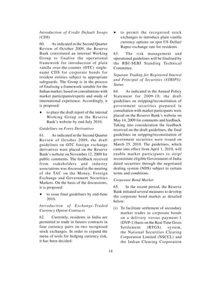 Introduction of Credit Default Swaps                 ∑   to permit the recognised stock
(CDS)                                                    exchanges to introduce plain vanilla
60.     As indicated in the Second Quarter               currency options on spot US Dollar/
Review of October 2009, the Reserve                      Rupee exchange rate for residents.
Bank constituted an internal Working                 63.    The risk management and
Group to finalise the operational                    operational guidelines will be finalised by
framework for introduction of plain                  the RBI-SEBI Standing Technical
vanilla over-the-counter (OTC) single-               Committee.
name CDS for corporate bonds for
                                                     Separate Trading for Registered Interest
resident entities subject to appropriate
                                                     and Principal of Securities (STRIPS):
safeguards. The Group is in the process
                                                     Status
of finalising a framework suitable for the
Indian market, based on consultations with           64.    As indicated in the Annual Policy
market participants/experts and study of             Statement for 2009-10, the draft
international experience. Accordingly, it            guidelines on stripping/reconstitution of
is proposed:                                         government securities prepared in
∑   to place the draft report of the internal        consultation with market participants were
    Working Group on the Reserve                     placed on the Reserve Bank’s website on
    Bank’s website by end-July 2010.                 May 14, 2009 for comments and feedback.
                                                     Taking into consideration the feedback
Guidelines on Forex Derivatives                      received on the draft guidelines, the final
61.      As indicated in the Second Quarter          guidelines on stripping/reconstitution of
Review of October 2009, the draft                    government securities were issued on
guidelines on OTC foreign exchange                   March 25, 2010. The guidelines, which
derivatives were placed on the Reserve               came into effect from April 1, 2010, will
Bank’s website on November 12, 2009 for              enable market participants to strip/
public comments. The feedback received               reconstitute eligible Government of India
from stakeholders and industry                       dated securities through the negotiated
associations was discussed in the meeting            dealing system (NDS) subject to certain
of the TAC on the Money, Foreign                     terms and conditions.
Exchange and Government Securities
                                                     Corporate Bond Market
Markets. On the basis of the discussions,
it is proposed:                                      65.    In the recent period, the Reserve
                                                     Bank initiated several measures to develop
∑   to issue final guidelines by end-June
                                                     the corporate bond market as detailed
    2010.
                                                     below:
Introduction of Exchange-Traded
                                                     (i) To facilitate settlement of secondary
Currency Option Contracts
                                                         market trades in corporate bonds
62.     Currently, residents in India are                on a delivery versus payment-1
permitted to trade in futures contracts in               (DVP-1) basis on the Real Time Gross
four currency pairs on two recognised                    Settlement       (RTGS)       system,
stock exchanges. In order to expand the                  the National Securities Clearing
menu of tools for hedging currency risk,                 Corporation Limited (NSCCL) and
it has been decided:                                     the Indian Clearing Corporation

                                                14
 