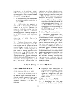 transparency in the secondary market                regulation, surveillance and transparency
trades. In order to promote transparency            purposes, it is necessary to extend the
in the secondary market transactions for            existing reporting arrangement in respect
CDs and CPs, it is proposed:                        of IRS to all OTC interest rate and forex
                                                    derivatives. Accordingly, it is proposed:
∑   to introduce a reporting platform for
    all secondary market transactions in            ∑   to set up a Working Group consisting
    CDs and CPs.                                        of members of the Reserve Bank, the
                                                        CCIL and market participants to work
70.     FIMMDA has been requested to
                                                        out the modalities for an efficient,
start work on developing a platform                     single point reporting mechanism for
similar to its existing platform for                    all OTC interest rate and forex
corporate bonds. Eventually, once the                   derivative transactions.
reporting system stabilises, a settlement
mechanism similar to the one introduced             Revision of Repo Accounting: Status
for the OTC corporate bonds may be put              72.     As indicated in the Annual Policy
in place.                                           Statement of April 2009, the revised
Reporting    of      OTC       Derivative           guidelines for accounting of repo/reverse
Transactions                                        repo transactions were issued by the
                                                    Reserve Bank on March 23, 2010. The
71.    The issue of transparency and the            revised accounting guidelines capture
need for information repositories for               the economic essence of repo as a
transactions in OTC derivatives have                collateralised lending and borrowing
assumed sharper focus in the post-crisis            instrument and not as outright sale and
scenario. In India, centralised reporting of        purchase. The revised accounting
OTC trades in interest rate derivatives             guidelines have been made applicable to
[interest rate swap (IRS)/forward rate              market repo transactions with effect from
agreements (FRAs)] commenced in                     April 1, 2010. These accounting norms
August 2007 on the Clearing Corporation             will, however, not apply to repo/reverse
of India Limited (CCIL) platform. To                repo transactions conducted under the
capture the trade data pertaining to all            Liquidity Adjustment Facility (LAF) with
OTC derivative transactions for                     the Reserve Bank.


                   IV. Credit Delivery and Financial Inclusion

Credit Flow to the MSE Sector                       ∑   to mandate banks not to insist on
                                                        collateral security in case of loans up
Credit Guarantee Scheme for MSEs                        to Rs.10 lakh as against the present
73.    Following the recommendations of                 limit of Rs.5 lakh extended to all units
the Working Group (Chairman: Shri V. K.                 of the micro and small enterprises
Sharma) on credit guarantee scheme of the               (MSEs) sector.
Credit Guarantee Fund Trust for Micro               High Level Task Force on MSMEs
and Small Enterprises (CGFTMSE), it is
                                                    74.    A High Level Task Force was
proposed:                                           constituted by the Government of India

                                               16
 