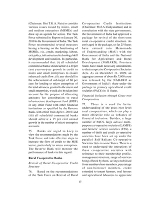 (Chairman: Shri T.K.A. Nair) to consider            Co-operative Credit Institutions
various issues raised by micro, small               (Chairman: Prof.A.Vaidyanathan) and in
and medium enterprises (MSMEs) and                  consultation with the state governments,
draw up an agenda for action. The Task              the Government of India had approved a
Force submitted its Report on January 30,           package for revival of the short-term
2010 to the Government of India. The Task           rural co-operative credit structure. As
Force recommended several measures                  envisaged in the package, so far 25 States
having a bearing on the functioning of              have entered into Memoranda
MSMEs, viz., credit, marketing, labour,             of Understanding (MoU) with the
exit policy, infrastructure/technology/skill        Government of India and the National
development and taxation. In particular,            Bank for Agriculture and Rural
it recommended that: (i) all scheduled              Development (NABARD). Fourteen
commercial banks should achieve a 20 per            States have made necessary amendments
cent year-on-year growth in credit to               to their respective Co-operative Societies
micro and small enterprises to ensure               Acts. As on December 31, 2009, an
enhanced credit flow; (ii) any shortfall in         aggregate amount of about Rs.7,000 crore
the achievement of sub-target of 60 per             was released by the NABARD as
cent for lending to micro enterprises of            Government of India’s share under the
the total advances granted to the micro and         package to primary agricultural credit
small enterprises, would also be taken into         societies (PACS) in 11 States.
account for the purpose of allocating
                                                    Financial Inclusion through Grass-root
amounts for contribution to rural
                                                    Co-operatives
infrastructure development fund (RIDF)
or any other Fund with other financial              77.    There is a need for better
institutions as specified by the Reserve            understanding of the grass-root level
Bank, with effect from April 1, 2010; and           rural co-operatives, which can play a
(iii) all scheduled commercial banks                more effective role as vehicles of
should achieve a 15 per cent annual                 financial inclusion. Besides, a large
growth in the number of micro enterprise            number of PACS, large adivasi multi-
accounts.                                           purpose co-operative societies (LAMPS)
                                                    and farmers’ service societies (FSS), a
75.     Banks are urged to keep in
                                                    number of thrift and credit co-operative
view the recommendations made by the
                                                    societies have been set up under the
Task Force and take effective steps to
                                                    parallel Self-Reliant Co-operative
increase the flow of credit to the MSE
                                                    Societies Acts in some States. There is a
sector, particularly to micro enterprises.
                                                    need to understand the operations of
The Reserve Bank will monitor the
                                                    these co-operative societies with
performance of banks in this regard.
                                                    reference to their membership profile,
Rural Co-operative Banks                            management structure, range of services
                                                    being offered by them, savings mobilised
Revival of Rural Co-operative Credit                from members/non-members, percentage
Structure                                           of non-borrower members, credit
76.    Based on the recommendations                 extended to tenant farmers, oral lessees
of the Task Force on Revival of Rural               and agricultural labourers to appreciate

                                               17
 