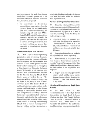 the strengths of the well-functioning                over 2,000. The Reserve Bank will discuss
societies and their potential as an                  FIPs with individual banks and monitor
effective vehicle of financial inclusion.            their implementation.
It is, therefore, proposed:
                                                     Business Correspondents: Relaxations
∑   to constitute a Committee
                                                     79.     Under the extant guidelines on the
    comprising representatives from the
                                                     business correspondent (BC) model, only
    Reserve Bank, the NABARD and a
                                                     certain select categories of individuals are
    few State Governments to study the
                                                     permitted to be engaged as BCs. With a
    functioning of well-run PACS,
                                                     view to providing more flexibility to
    LAMPS, FSS and thrift and credit co-
                                                     banks, it is proposed:
    operative societies set up under the
    parallel Self-Reliant Co-operative               ∑   to permit banks to engage any
    Societies Acts to gather information                 individual, including those operating
    on their working and assess their                    Common Service Centres (CSCs), as
    potential to contribute to financial                 BC, subject to banks’ comfort level
    inclusion.                                           and their carrying out suitable due
                                                         diligence.
Financial Inclusion Plan for Banks
                                                     80.     Operational guidelines to banks in
78.     With a view to increasing banking            this regard will be issued separately.
penetration and promoting financial
inclusion, domestic commercial banks,                81.    Furthermore, a suggestion has
both in the public and private sectors, were         been received from various quarters to
advised to take some specific actions.               consider ‘for profit’ companies (other than
First, banks were required to put in place           NBFCs) as BCs of banks. Keeping in view
a Board-approved Financial Inclusion                 the ramifications of the suggestion, it is
Plan (FIP) in order to roll them out over            proposed:
the next three years and submit the same             ∑   to prepare a discussion paper on the
to the Reserve Bank by March 2010.                       subject which will be placed on the
Banks were advised to devise FIPs                        Reserve Bank’s website. Based on the
congruent with their business strategy and               feedback, a final view will be taken
to make it an integral part of their                     in the matter.
corporate plans. The Reserve Bank has
deliberately not imposed a uniform model             High Level Committee on Lead Bank
so that each bank is able to build its own           Scheme
strategy in line with its business model             82.    On     the     basis    of     the
and comparative advantage. Second,                   recommendations of the High Level
banks were required to include criteria on           Committee on Lead Bank Scheme
financial inclusion in the performance               (Chairperson: Smt. Usha Thorat), the State
evaluation of their field staff. Third, banks        Level Bankers’ Committee (SLBC)
were advised to draw up a roadmap by                 convenor banks were advised on
March 2010 to provide banking services               November 27, 2009 that the lead banks
in every village having a population of              should constitute a sub-committee of the

                                                18
 