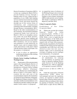 District Consultative Committees (DCCs)            ∑   to expand the terms of reference of
to draw up a roadmap by March 2010 to                  the Working Group to also review the
provide banking services through a                     pros and cons of inclusion of bank
banking outlet in every village having a               lending to micro-finance institutions
population of over 2,000. Such banking                 (MFIs) under priority sector lending.
services need not necessarily be extended              The Group is expected to submit its
through a brick and mortar branch but                  Report by end-June 2010.
through any of the various forms of
                                                   Urban Co-operative Banks
information and communication
technology (ICT)-based models, including           Establishment     of      New     Urban
through business correspondents (BCs).             Co-operative Banks
Based on the other recommendations of              84.     Taking into account the systemic
the Committee, the lead banks/scheduled            financial       health      of      urban
commercial banks were advised on                   co-operative banks (UCBs), it was
March 2, 2010 to (i) strengthen various            decided in 2004 not to set up any new
fora under the Lead Bank Scheme;                   UCBs. With a view to improving the
(ii) discuss specific issues enabling and          financial soundness of the UCB sector,
inhibiting financial inclusion in the SLBC/        memoranda of understanding (MoU) were
DCC machinery; (iii) set up separate               signed with all State Governments.
sub-committees to work intensively on              Following the consolidation, the financial
specific issues; and (iv) prepare district         condition of the UCB sector has improved
credit plans/annual credit plans linked            considerably and UCBs have also been
with the business plans of the banks. For          allowed to enter into new areas of
this purpose, it is proposed:                      business. With a view to increasing the
∑   to put in place an appropriate                 coverage of banking services amongst
    monitoring mechanism of the working            local communities, it is proposed:
    of the SLBCs/DCCs.                             ∑   to set up a Committee comprising
Priority Sector Lending Certificates:                  all stakeholders for studying
Working Group                                          the advisability of granting new
                                                       urban co-operative banking licences
83.     In pursuance of the announcement               under Section 22 of the Banking
made in the Second Quarter Review of                   Regulation Act, 1949 [as applicable
October 2009, a Working Group on                       to co-operative societies (AACS)].
Introduction of Priority Sector Lending
Certificates (PSLCs) (Chairman:                    Liberalisation of Off-site ATMs by
Shri V. K. Sharma) was constituted by the          UCBs
Reserve Bank in November 2009 to                   85.     Under the extant policy of branch
examine the pros and cons of the                   authorisation, UCBs, which are
recommendation made by the Committee               well-managed and meet the regulatory
on Financial Sector Reforms (Chairman:             criteria, are required to submit annual
Dr. Raghuram G. Rajan) relating to PSLCs           business plans, based on which centres are
and make suitable recommendations on its           allotted to them according to their choice
introduction and their trading in the open         for opening of branches. Centres where
market. In this context, it is proposed:           UCBs desire to open off-site ATMs are

                                              19
 